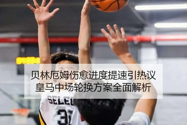 贝林厄姆伤愈进度提速引热议 皇马中场轮换方案全面解析